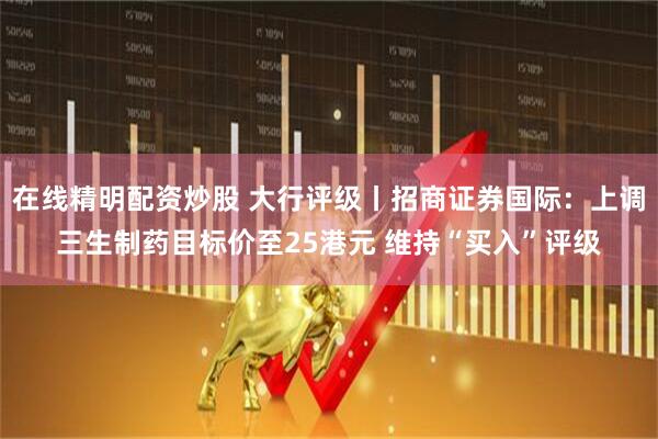 在线精明配资炒股 大行评级丨招商证券国际：上调三生制药目标价至25港元 维持“买入”评级