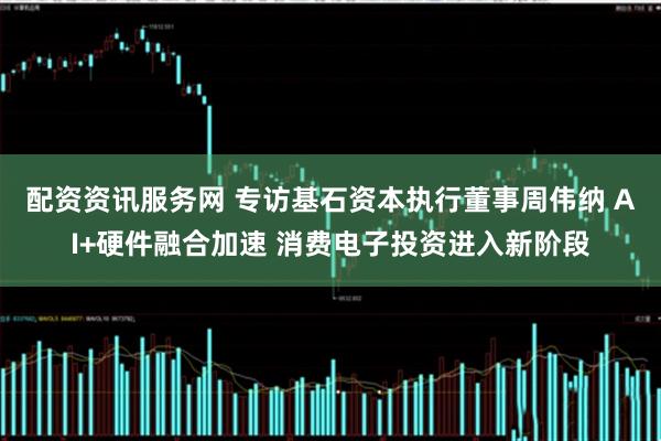 配资资讯服务网 专访基石资本执行董事周伟纳 AI+硬件融合加速 消费电子投资进入新阶段