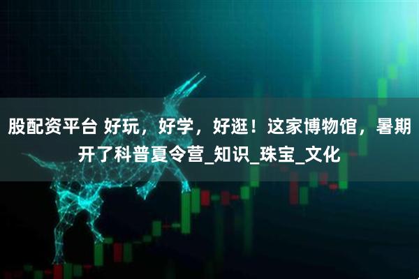 股配资平台 好玩，好学，好逛！这家博物馆，暑期开了科普夏令营_知识_珠宝_文化