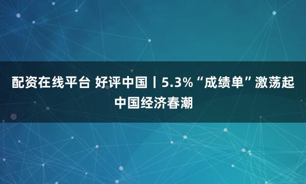 配资在线平台 好评中国丨5.3%“成绩单”激荡起中国经济春潮