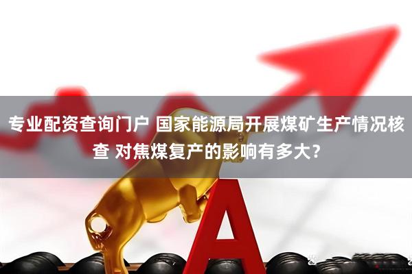 专业配资查询门户 国家能源局开展煤矿生产情况核查 对焦煤复产的影响有多大？