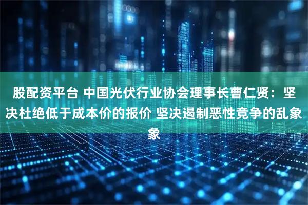 股配资平台 中国光伏行业协会理事长曹仁贤：坚决杜绝低于成本价的报价 坚决遏制恶性竞争的乱象