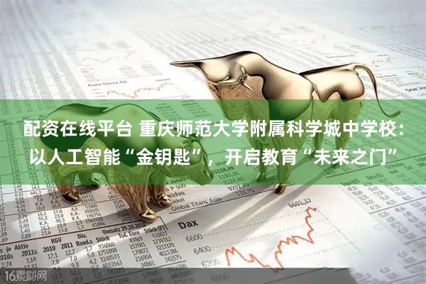 配资在线平台 重庆师范大学附属科学城中学校：以人工智能“金钥匙”，开启教育“未来之门”