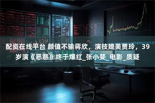配资在线平台 颜值不输蒋欣，演技媲美贾玲，39岁演《恶意》终于爆红_张小斐_电影_质疑