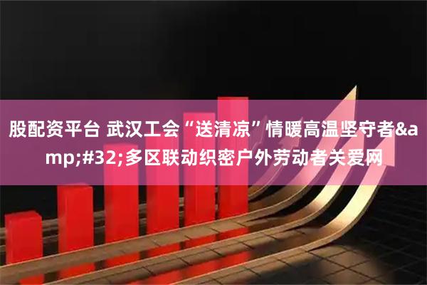 股配资平台 武汉工会“送清凉”情暖高温坚守者&#32;多区联动织密户外劳动者关爱网