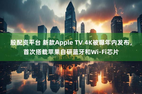 股配资平台 新款Apple TV 4K被曝年内发布，首次搭载苹果自研蓝牙和Wi-Fi芯片