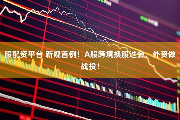股配资平台 新规首例！A股跨境换股过会，外资做战投！