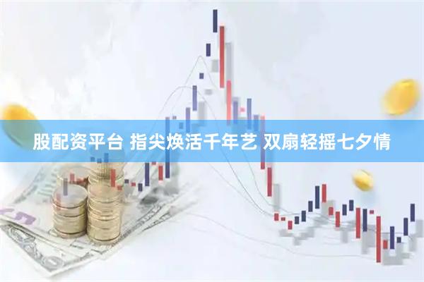股配资平台 指尖焕活千年艺 双扇轻摇七夕情