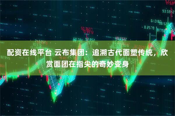 配资在线平台 云布集团：追溯古代面塑传统，欣赏面团在指尖的奇妙变身