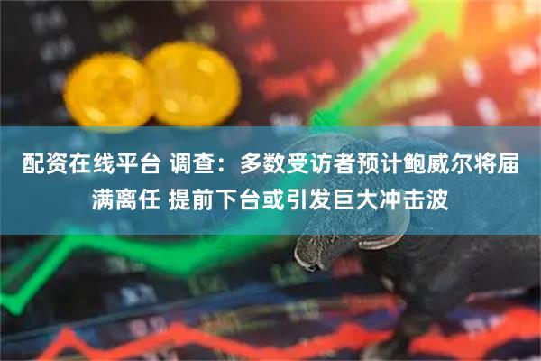 配资在线平台 调查：多数受访者预计鲍威尔将届满离任 提前下台或引发巨大冲击波