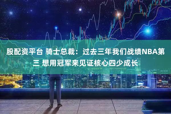 股配资平台 骑士总裁：过去三年我们战绩NBA第三 想用冠军来见证核心四少成长