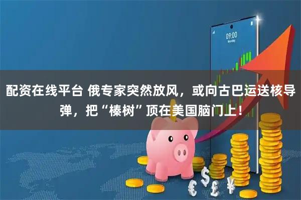 配资在线平台 俄专家突然放风，或向古巴运送核导弹，把“榛树”顶在美国脑门上！