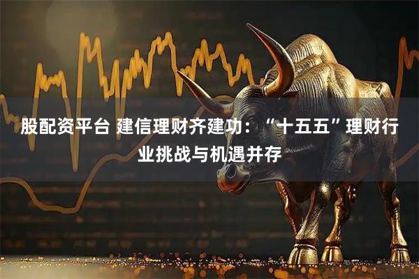 股配资平台 建信理财齐建功：“十五五”理财行业挑战与机遇并存
