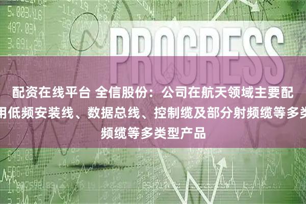 配资在线平台 全信股份：公司在航天领域主要配套宇航用低频安装线、数据总线、控制缆及部分射频缆等多类型产品