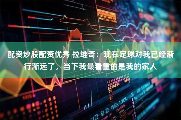 配资炒股配资优秀 拉维奇：现在足球对我已经渐行渐远了，当下我最看重的是我的家人