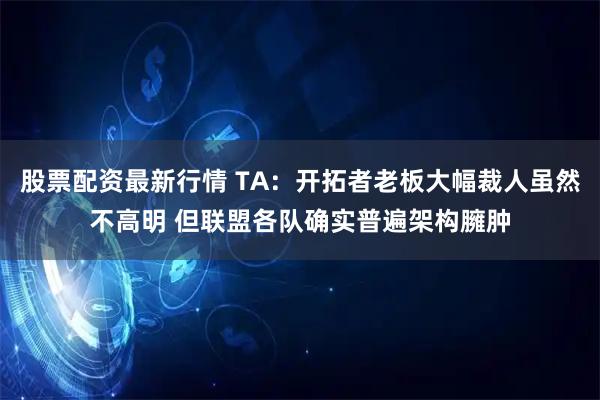 股票配资最新行情 TA:开拓者老板大幅裁人虽然不高明 但联盟各队确实普遍架构臃肿