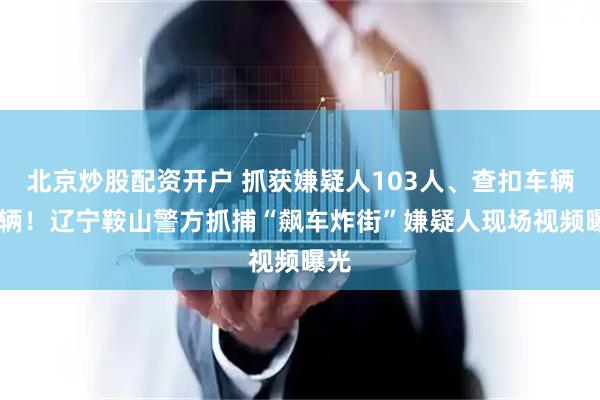 北京炒股配资开户 抓获嫌疑人103人、查扣车辆61辆！辽宁鞍山警方抓捕“飙车炸街”嫌疑人现场视频曝光