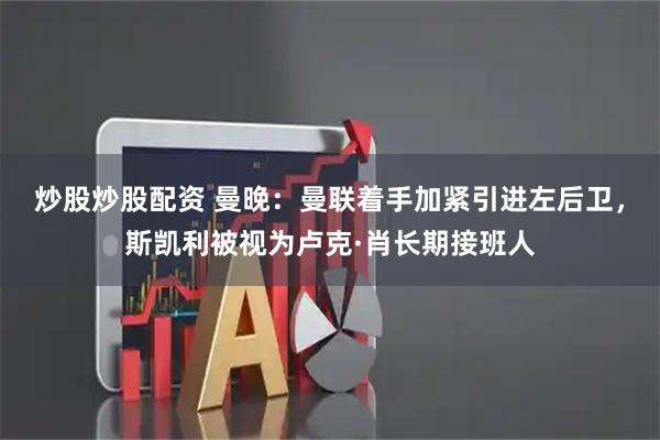 炒股炒股配资 曼晚：曼联着手加紧引进左后卫，斯凯利被视为卢克·肖长期接班人